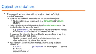 Object-orientation
• The approach we have taken with our student class is an “object
oriented” approach:
– We have a class that is a template for the creation of objects.
• Student objects can be referred to as INSTANCES of the CLASS
Student.
– Object are instances of classes that have instance methods that use
the field values for a specific object
• e.g. getFinalMark( ) will have different results for different objects
because this.exam is different for different objects
– If you want the object to do something for you, you have to ask it by
calling a method on that object.
• That is, you can’t sneak inside an object from outside the
class and change the private field values.
– You also can’t call an instance method, without using an object
reference:
x = 3.0 + getFinalMark( ) is meaningless. Whose
final mark
are we referring to?
 