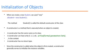 Initialization of Objects
• When we create a new Student, we used “new”
aStudent = new Student( );
The method Student() is called the default constructor of the class
• A constructor is a method that is executed when an object is created;
• A constructor has the same name as its class;
• A constructor can have arity 0, 1, 2, etc.
• , in the context
• A constructor has no return type.
• Since the constructor is called when the object is first created, a constructor
generally serves to initialize the instance variables.
arities(formal parameters lists).
 