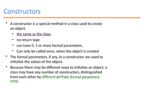 Constructors
• A constructor is a special method in a class used to create
an object.
– the same as the class;
– no return type
– can have 0, 1 or more formal parameters.
– Can only be called once, when the object is created
• The formal parameters, if any, in a constructor are used to
initialize the values of the object.
• Because there may be different ways to initialize an object, a
class may have any number of constructors, distinguished
from each other by different arities (formal parameters
lists).
 