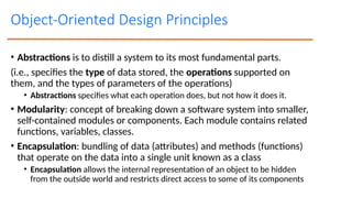 Object-Oriented Design Principles
• Abstractions is to distill a system to its most fundamental parts.
(i.e., specifies the type of data stored, the operations supported on
them, and the types of parameters of the operations)
• Abstractions specifies what each operation does, but not how it does it.
• Modularity: concept of breaking down a software system into smaller,
self-contained modules or components. Each module contains related
functions, variables, classes.
• Encapsulation: bundling of data (attributes) and methods (functions)
that operate on the data into a single unit known as a class
• Encapsulation allows the internal representation of an object to be hidden
from the outside world and restricts direct access to some of its components
 