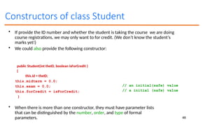 48
Constructors of class Student
• If provide the ID number and whether the student is taking the course we are doing
course registrations, we may only want to for credit. (We don’t know the student’s
marks yet!)
• We could also provide the following constructor:
public Student(int theID, boolean isForCredit )
{
this.id = theID;
this.midterm = 0.0;
this.exam = 0.0;
this.forCredit = isForCredit;
}
// an initial(safe) value
// a initial (safe) value
• When there is more than one constructor, they must have parameter lists
that can be distinguished by the number, order, and type of formal
parameters.
 