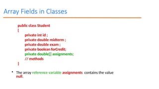 Array Fields in Classes
public class Student
{
private int id ;
private double midterm ;
private double exam ;
private boolean forCredit;
private double[] assignments;
// methods
}
• The array reference variable assignments contains the value
null.
 