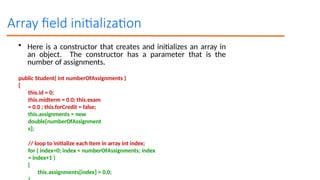 Array field initialization
• Here is a constructor that creates and initializes an array in
an object. The constructor has a parameter that is the
number of assignments.
public Student( int numberOfAssignments )
{
this.id = 0;
this.midterm = 0.0; this.exam
= 0.0 ; this.forCredit = false;
this.assignments = new
double[numberOfAssignment
s];
// loop to initialize each item in array int index;
for ( index=0; index < numberOfAssignments; index
= index+1 )
{
this.assignments[index] = 0.0;
 