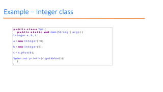 Example – Integer class
p u b l i c c l a s s Test {
p u b l i c s t a t i c void main ( S t r i n g [ ] a r g s ) {
I n t e g e r a , b , c ;
a = new I n t e g e r ( 1 0 ) ;
b = new I n t e g e r ( 5 ) ;
c = a . p l u s ( b ) ;
System . out . p r i n t l n ( c . g e t Va lu e ( ) ) ;
}
}
 