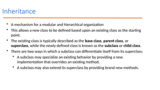 Inheritance
• A mechanism for a modular and hierarchical organization
• This allows a new class to be defined based upon an existing class as the starting
point.
• The existing class is typically described as the base class, parent class, or
superclass, while the newly defined class is known as the subclass or child class.
• There are two ways in which a subclass can differentiate itself from its superclass:
• A subclass may specialize an existing behavior by providing a new
implementation that overrides an existing method.
• A subclass may also extend its superclass by providing brand new methods.
 