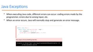 Java Exceptions
• When executing Java code, different errors can occur: coding errors made by the
programmer, errors due to wrong input, etc.
• When an error occurs, Java will normally stop and generate an error message.
 