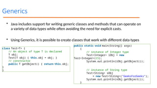 Generics
• Java includes support for writing generic classes and methods that can operate on
a variety of data types while often avoiding the need for explicit casts.
• Using Generics, it is possible to create classes that work with different data types
class Test<T> {
// An object of type T is declared
T obj;
Test(T obj) { this.obj = obj; }
// constructor
public T getObject() { return this.obj;
}
}
public static void main(String[] args)
{
// instance of Integer type
Test<Integer> iObj = new
Test<Integer>(15);
System.out.println(iObj.getObject());
// instance of String type
Test<String> sObj
= new Test<String>("GeeksForGeeks");
System.out.println(sObj.getObject());
}
 