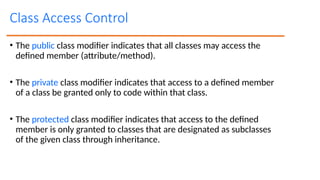 Class Access Control
• The public class modifier indicates that all classes may access the
defined member (attribute/method).
• The private class modifier indicates that access to a defined member
of a class be granted only to code within that class.
• The protected class modifier indicates that access to the defined
member is only granted to classes that are designated as subclasses
of the given class through inheritance.
 