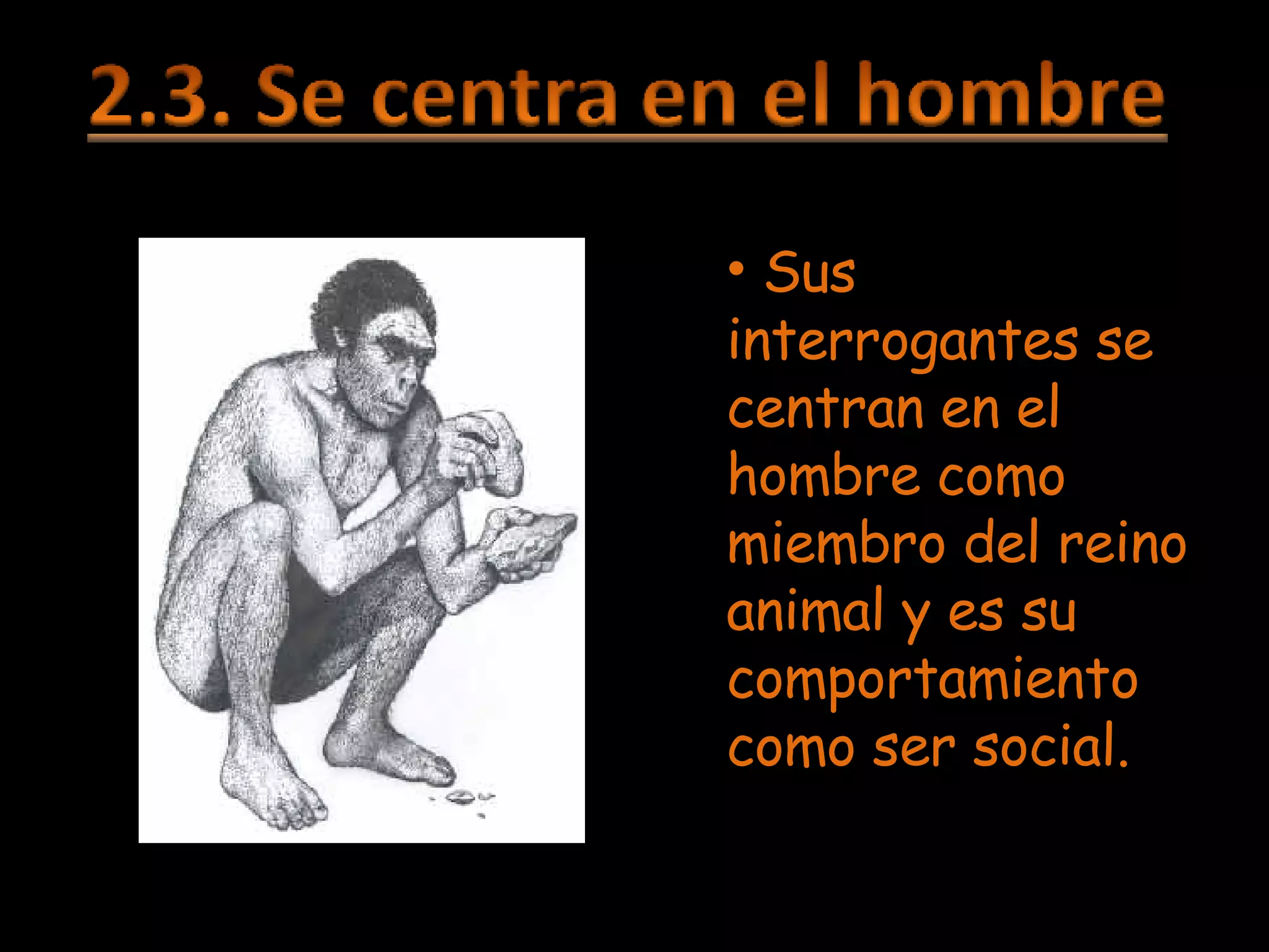 Sus interrogantes se centran en el hombre como miembro del reino animal y es su comportamiento como ser social. 