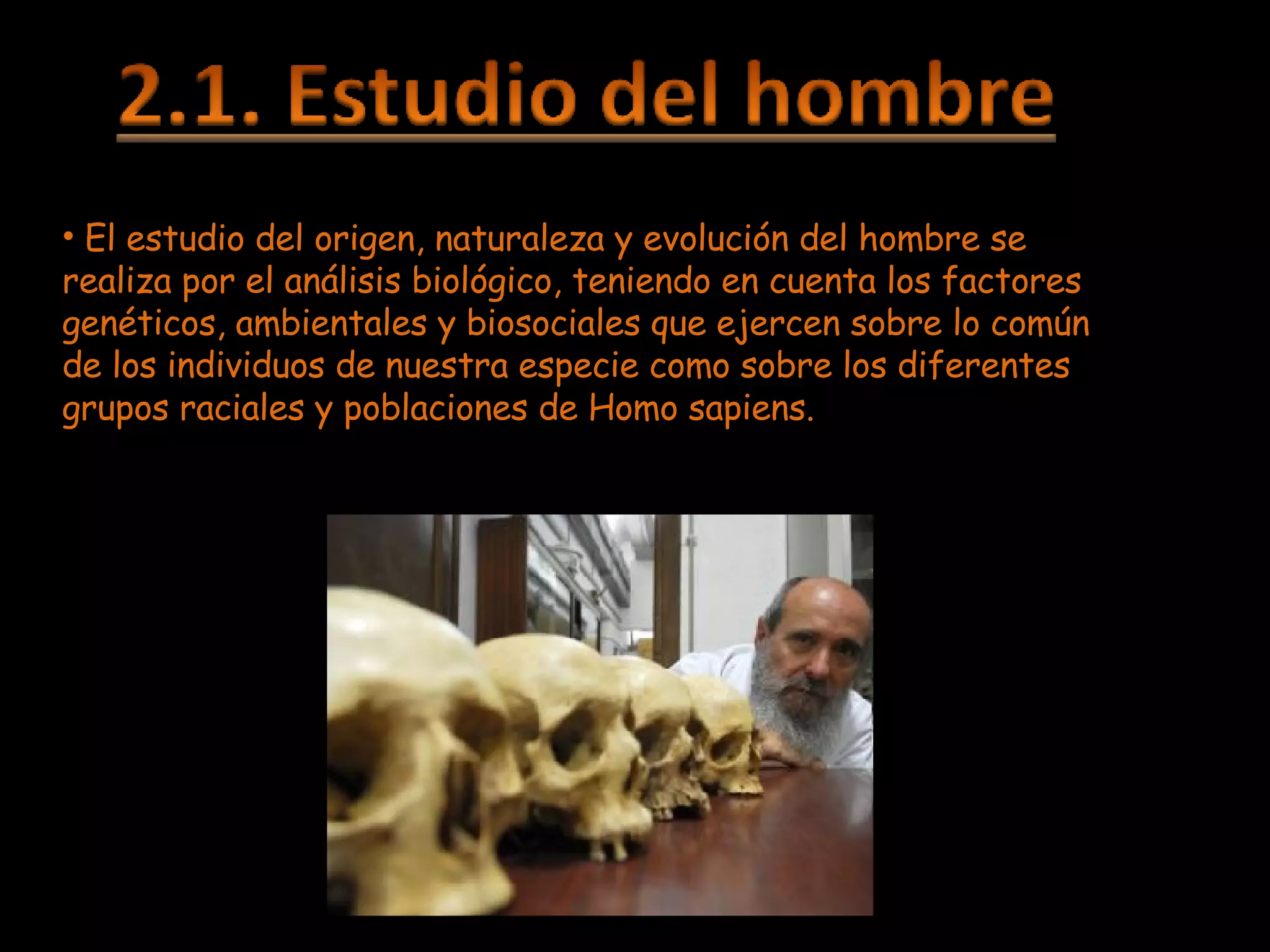 El estudio del origen, naturaleza y evolución del hombre se realiza por el análisis biológico, teniendo en cuenta los factores genéticos, ambientales y biosociales que ejercen sobre lo común de los individuos de nuestra especie como sobre los diferentes grupos raciales y poblaciones de Homo sapiens. 