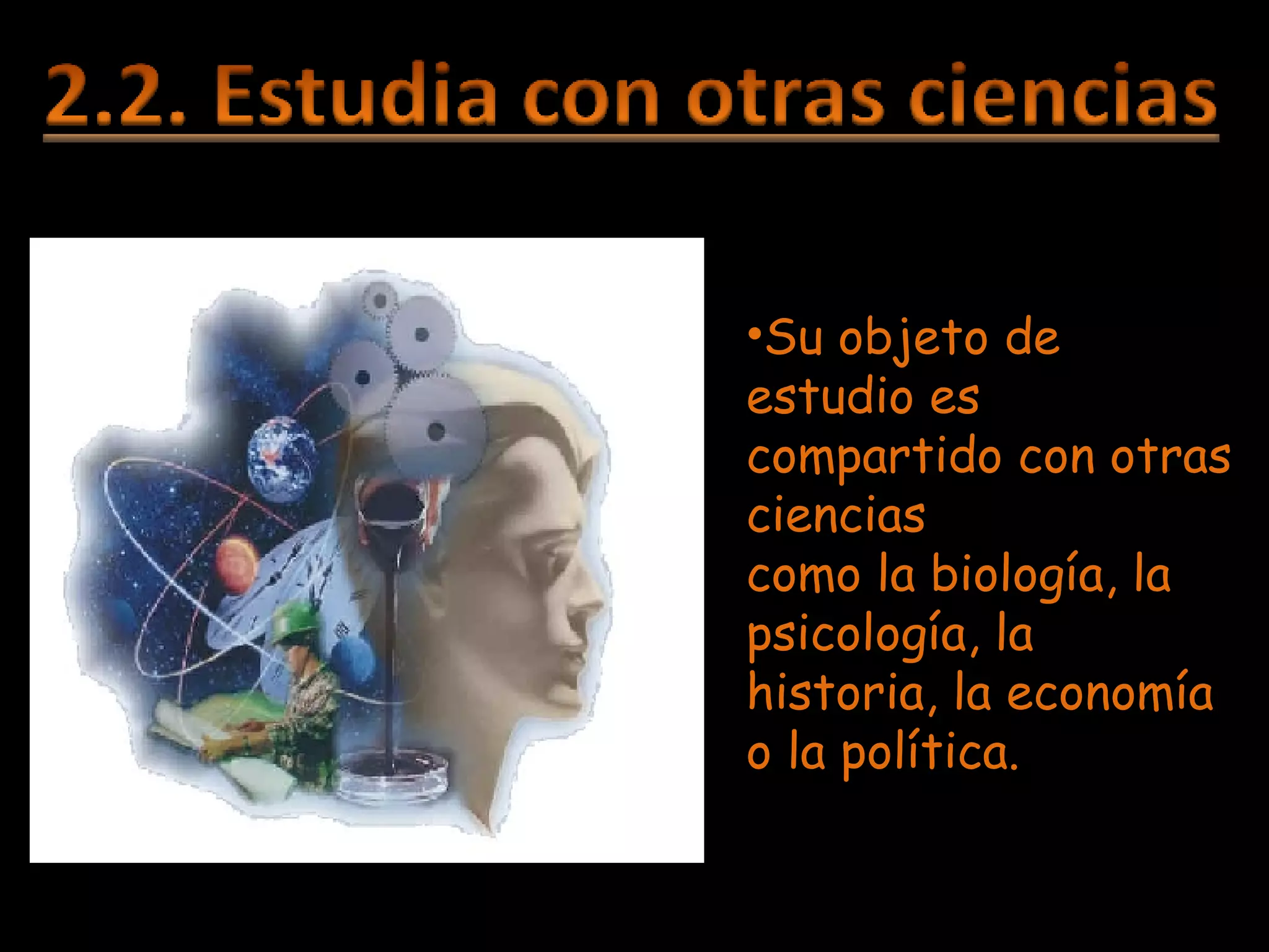Su objeto de estudio es  compartido con otras ciencias  como la biología, la psicología, la historia, la economía o la política. 