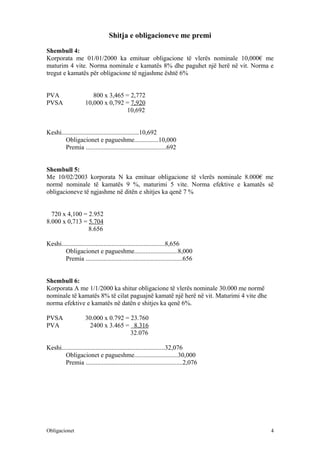 Shitja e obligacioneve me premi

Shembull 4:
Korporata me 01/01/2000 ka emituar obligacione të vlerës nominale 10,000€ me
maturim 4 vite. Norma nominale e kamatës 8% dhe paguhet një herë në vit. Norma e
tregut e kamatës për obligacione të ngjashme është 6%


PVA                    800 x 3,465 = 2,772
PVSA                10,000 x 0,792 = 7,920
                                   10,692


Keshi................................................10,692
        Obligacionet e pagueshme...............10,000
        Premia ..................................................692


Shembull 5:
Me 10/02/2003 korporata N ka emituar obligacione të vlerës nominale 8.000€ me
normë nominale të kamatës 9 %, maturimi 5 vite. Norma efektive e kamatës së
obligacioneve të ngjashme në ditën e shitjes ka qenë 7 %


  720 x 4,100 = 2.952
8.000 x 0,713 = 5.704
                8.656

Keshi................................................................8,656
        Obligacionet e pagueshme...........................8,000
        Premia ............................................................656


Shembull 6:
Korporata A me 1/1/2000 ka shitur obligacione të vlerës nominale 30.000 me normë
nominale të kamatës 8% të cilat paguajnë kamatë një herë në vit. Maturimi 4 vite dhe
norma efektive e kamatës në datën e shitjes ka qenë 6%.

PVSA                30.000 x 0.792 = 23.760
PVA                   2400 x 3.465 = 8.316
                                     32.076

Keshi................................................................32,076
        Obligacionet e pagueshme...........................30,000
        Premia ............................................................2,076




Obligacionet                                                                           4
 