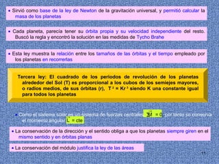 • Sirvió como base de la ley de Newton de la gravitación universal, y permitió calcular la
   masa de los planetas


• Cada planeta, parecía tener su órbita propia y su velocidad independiente del resto.
   Buscó la regla y encontró la solución en las medidas de Tycho Brahe


• Esta ley muestra la relación entre los tamaños de las órbitas y el tiempo empleado por
   los planetas en recorrerlas


    Tercera ley: El cuadrado de los periodos de revolución de los planetas
      alrededor del Sol (T) es proporcional a los cubos de los semiejes mayores,
      o radios medios, de sus órbitas (r), T 2 = Kr 3 siendo K una constante igual
      para todos los planetas


                                                                →
   • Como el sistema solar→ un sistema de fuerzas centrales, ∑ = 0, por tanto se conserva
                          es                                 M
      el momento angular L = cte

 • La conservación de la dirección y el sentido obliga a que los planetas siempre giren en el
    mismo sentido y en órbitas planas

 • La conservación del módulo justifica la ley de las áreas
                                                                                         11
 