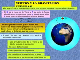 NEWTON Y LA GRAVITACIÓN
                   NEWTON Y LA GRAVITACIÓN
                  UNIVERSAL
                   UNIVERSAL
  • La atracción de la esfera actúa como si toda su masa estuviese concentrada en el centro

 • Si M es la masa de la Tierra y R su radio, la fuerza
   ejercida sobre un cuerpo de masa m situado a una altura
   h sobre su superficie responde a la ley de Newton:
                       Mm        Mm                                            m
                F=G 2 =G
                        r      (R + h)2                            h

La fuerza gravitatoria con que se atraen dos
cuerpos es directamente proporcional al producto                          r
de sus masas e inversamente proporcional al                        R
cuadrado de la distancia que les separa

• A partir de esta ley, Newton pudo explicar
  fenómenos tales como:

        - Las protuberancias de la Tierra y de
          Júpiter a causa de su rotación
        - El origen de las mareas

        - Las trayectorias de los planetas

        - La variación de la gravedad con la altura
                                                                                         14
        - El cambio en el eje de rotación de la Tierra, etc
 