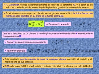 • H. Cavendish verificó experimentalmente el valor de la constante G, y a partir de su
  valor, se puede deducir la tercera ley de Kepler de la gravitación universal de Newton

• En el sistema formado por un planeta en su giro en torno al Sol, la única fuerza que
  mantiene a los planetas en su órbita es la fuerza centrípeta


                          Mm     v2                                                   M
               FN = Fc ⇒ G 2 = m             ⇒ Despejando v resulta:         v=   G       (1)
                           r     r                                                    r


Que es la velocidad de un planeta o satélite girando en una órbita de radio r alrededor de un
cuerpo de masa M

                                                         s 2π r
  • Como v es aproximadamente constante:            v=     =       (2)
                                                         t   T


  • Igualando (1) y (2):     M   2π r    M 4 π2 r 2                      4 π2 3 (3ª ley de Kepler )
                                                                         2
                           G   =      ⇒ G =    2
                                                    ⇒                T =     r
                             r    T      r   T                           GM

• Este resultado permite calcular la masa de cualquier planeta conocido el período y el
  radio de uno se sus satélites

• Si M es la masa del Sol, el valor de la constante coincidirá con el valor que calculó Kepler
                                                                                             15
 