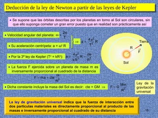 Deducción de la ley de Newton aapartir de las leyes de Kepler
Deducción de la ley de Newton partir de las leyes de Kepler

   • Se supone que las órbitas descritas por los planetas en torno al Sol son circulares, sin
     que ello suponga cometer un gran error puesto que en realidad son prácticamente así

                                       2π
• Velocidad angular del planeta: ω =
                                       T
                                                          4 π2
                                               ⇒ a=             2
                                                                    R                     Tierra
  • Su aceleración centrípeta: a = ω2 R                    T
                                                                                     R   →
                                                                                          F
                                              4 π2        cte
  • Por la 3ª ley de Kepler (T2 = kR3): a =          R=
                                              k R3        R2
                                                                               Sol
  • La fuerza F ejercida sobre un planeta de masa m es
    inversamente proporcional al cuadrado de la distancia
                                m
                  F = m a = cte 2
                               R
                                                                              Mm         Ley de la
• Dicha constante incluye la masa del Sol es decir: cte = GM ⇒          F=G              gravitación
                                                                              R2         universal


  La ley de gravitación universal indica que la fuerza de interacción entre
  dos partículas materiales es directamente proporcional al producto de las
  masas e inversamente proporcional al cuadrado de su distancia                               16
 