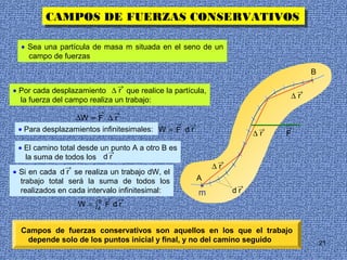 CAMPOS DE FUERZAS CONSERVATIVOS
         CAMPOS DE FUERZAS CONSERVATIVOS

  • Sea una partícula de masa m situada en el seno de un
    campo de fuerzas

                                                                                  B
                                →
• Por cada desplazamiento ∆ r que realice la partícula,                       →
                                                                             ∆r
  la fuerza del campo realiza un trabajo:
                        →       →
                ∆W = F ∆ r
                                              →  →
 • Para desplazamientos infinitesimales: dW = F d r                  →   →
                                                                    ∆r   F
 • El camino total desde un punto A a otro B es
                           →
   la suma de todos los d r
                                                           →
               →                                          ∆r
• Si en cada d r se realiza un trabajo dW, el
  trabajo total será la suma de todos los             A
                                                      •         →
  realizados en cada intervalo infinitesimal:         m        dr
                        B   →   →
                   W = ∫A F d r


  Campos de fuerzas conservativos son aquellos en los que el trabajo
   depende solo de los puntos inicial y final, y no del camino seguido                21
 