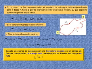 • En un campo de fuerzas conservativo, el resultado de la integral del trabajo realizado
  para ir desde A hasta B puede expresarse como una nueva función, Ep que depende
  solo de los puntos inicial y final

                      B →         →                                                                B
        W A → B = ∫ F d r = Ep ( A ) − Ep (B)                                                      •
                      A

                                                                                         C1
• Si el campo de fuerzas es conservativo,

        W A → C1 → B = W A → C             →B
                                       2                                                      C2
                                                                            A•
 • Si se invierte el segundo camino,

WA →C       →B   = − WB → C       →A   ⇒             W A → C1 → B = − W B → C       →A
        2                     2                                                 2


                            W A → C1 → B + W B → C                →A   =0
                                                              2



Cuando un cuerpo se desplaza por una trayectoria cerrada en un campo de
fuerzas conservativo, el trabajo total realizado por las fuerzas del campo es
nulo                            →

                                                ∫C F dr = 0
                                   →




                                                                                                       22
 