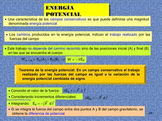 ENERGÍA
                          ENERGÍA
                          POTENCIAL
                          POTENCIAL
• Una característica de los campos conservativos es que puede definirse una magnitud
  denominada energía potencial


• Los cambios producidos en la energía potencial, indican el trabajo realizado por las
  fuerzas del campo

• Este trabajo no depende del camino recorrido sino de las posiciones inicial (A) y final (B)
  en las que se encuentra el cuerpo
          W A → B = Ep ( A ) − Ep (B) ⇒ W = − ∆ Ep


         Teorema de la energía potencial: En un campo conservativo el trabajo
           realizado por las fuerzas del campo es igual a la variación de la
           energía potencial cambiada de signo

                                              →   →
  • Conocido el valor de la fuerza: ∆ Ep = − F ∆ r
                                                             →   →
  • Considerando incrementos diferenciales:          d Ep = − F d r
                         →    →
  • Integrando: Ep = − ∫ F d r
  • Si se integra la fuerza del campo entre dos puntos A y B del campo gravitatorio, se
     obtiene la diferencia de potencial                                                     24
 