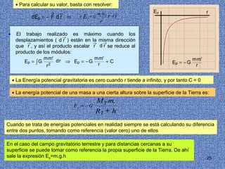 • Para calcular su valor, basta con resolver:
                      →   →                         m1 m2    →    →   EP                         r
             d Ep = − F d r ⇒      d   E   p   =G        2
                                                             r   dr
                                                     r
•    El trabajo realizado es máximo cuando los
                          →
     desplazamientos ( d r ) están en la misma dirección
          →                            →   →
     que r , y así el producto escalar r d r se reduce al
     producto de los módulos:
                 m m'                  m m'                                               m m'
         Ep = ∫ G 2 d r ⇒ Ep = − G          +C                                 Ep = − G
                   r                     r                                                 r


    • La Energía potencial gravitatoria es cero cuando r tiende a infinito, y por tanto C = 0

    • La energía potencial de una masa a una cierta altura sobre la superficie de la Tierra es:
                                                M T m.
                                 E p = −G
                                                RT + h
Cuando se trata de energías potenciales en realidad siempre se está calculando su diferencia
entre dos puntos, tomando como referencia (valor cero) uno de ellos

En el caso del campo gravitatorio terrestre y para distancias cercanas a su
superficie se puede tomar como referencia la propia superficie de la Tierra. De ahí
sale la expresión Ep=m.g.h                                                                       25
 
