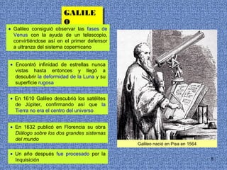 GALILE
                       GALILE
                       O
                       O
• Galileo consiguió observar las fases de
  Venus con la ayuda de un telescopio,
  convirtiéndose así en el primer defensor
  a ultranza del sistema copernicano


• Encontró infinidad de estrellas nunca
  vistas hasta entonces y llegó a
  descubrir la deformidad de la Luna y su
  superficie rugosa


• En 1610 Galileo descubrió los satélites
  de Júpiter, confirmando así que la
  Tierra no era el centro del universo


• En 1632 publicó en Florencia su obra
  Diálogo sobre los dos grandes sistemas
  del mundo
                                             Galileo nació en Pisa en 1564

• Un año después fue procesado por la
  Inquisición                                                                8
 