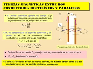 16
I2
I1
r
Fuerza magnética entre dos conductores
FUERZAS MAGNÉTICAS ENTRE DOS
CONDUCTORES RECTILÍNEOS Y PARALELOS
FUERZAS MAGNÉTICAS ENTRE DOS
CONDUCTORES RECTILÍNEOS Y PARALELOS
L
2B
→
1B
→
12-F
→ 2-1F
→
• El primer conductor genera un campo cuya
inducción magnética en un punto cualquiera del
segundo conductor es, según Biot y Savart:
r2
I
B 1
1
0
π
µ
=
• B1 es perpendicular al segundo conductor y al
plano en el que se encuentran ambos
conductores, y ejerce una fuerza magnética:
F1-2 = I2 L B1 sen 90
r2
IIL
r2
I
LIF 211
221
00
π
µ
=
π
µ
=−
• De igual forma se calcula F2-1 que ejerce el segundo conductor sobre el primero.
• F1-2=F2-1 ley de acción y reacción
• Si ambas corrientes tienen el mismo sentido, las fuerzas atraen entre sí a los
conductores; si son de sentido contrario, los repelen
 