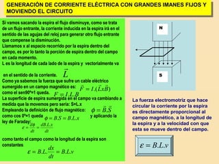 31
N
S
GENERACIÓN DE CORRIENTE ELÉCTRICA CON GRANDES IMANES FIJOS Y
MOVIENDO EL CIRCUITO
GENERACIÓN DE CORRIENTE ELÉCTRICA CON GRANDES IMANES FIJOS Y
MOVIENDO EL CIRCUITO
La fuerza electromotriz que hace
circular la corriente por la espira
es directamente proporcional al
campo magnético, a la longitud de
la espira y a la velocidad con que
esta se mueve dentro del campo.
Si vamos sacando la espira el flujo disminuye, como se trata
de un flujo entrante, la corriente inducida en la espira irá en el
sentido de las agujas del reloj para generar otro flujo entrante
que compense la disminución.
Llamamos x al espacio recorrido por la espira dentro del
campo, es por lo tanto la porción de espira dentro del campo
en cada momento.
L es la longitud de cada lado de la espira y vectorialmente va
en el sentido de la corriente.
Como ya sabemos la fuerza que sufre un cable eléctrico
sumergido en un campo magnético es:
como el sen90º=1 queda.
La superficie de espira sumergida en el campo va cambiando a
medida que la movemos pero sería: S=L.x
Empleando la definición de flujo magnético:
como cos 0º=1 queda y aplicando la
ley de Faraday:
como tanto el campo como la longitud de la espira son
constantes:
).( BxLIF

=
L

BLIF ..=
SB

.=φ
xLBSB ... ==φ
dt
xLdB
dt
d ..
==
φ
ε
vLB
dt
dx
LB .... ==ε
vLB ..=ε
 