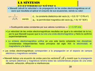 39
LA SÍNTESIS
ELECTROMAGNÉTICA
LA SÍNTESIS
ELECTROMAGNÉTICA
• Maxwell calculó la velocidad c de propagación de las ondas electromagnéticas en el
vacío que resultaba al aplicar el conjunto de sus ecuaciones, siendo su valor:
με 00
1
c =
• Sustituyendo estas constantes por sus valores numéricos ⇒ c = 3.108
m/s
siendo:
ε0 : la constante dieléctrica del vacío (ε0 = 8,9.10-12
C2
/N.m2
)
µ0 : la permitividad magnética del vacío (µ0 = 4π 10-7
N/A2
)
• La velocidad de las ondas electromagnéticas resultaba ser igual a la velocidad de la luz,
por lo que Maxwell supuso que la luz era una onda electromagnética y Hertz lo confirmó
experimentalmente
• La síntesis electromagnética unifica en una sola teoría coherente tres disciplinas
consideradas independientes hasta principios del siglo XIX: la electricidad, el
magnetismo y la óptica
• Las ondas electromagnéticas corresponden a la propagación en el espacio de campos
eléctricos y magnéticos variables
• Maxwell dedujo una ecuación de ondas para los vectores y y mostró que la propagación
de campos eléctricos y magnéticos tendría todas las características propias de una onda:
reflexión, refracción, difracción e interferencias
E
→
B
→
 