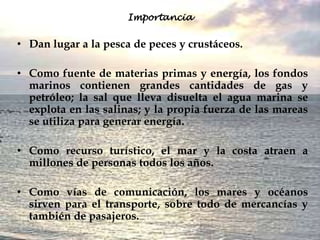 Importancia


• Dan lugar a la pesca de peces y crustáceos.

• Como fuente de materias primas y energía, los fondos
  marinos contienen grandes cantidades de gas y
  petróleo; la sal que lleva disuelta el agua marina se
  explota en las salinas; y la propia fuerza de las mareas
  se utiliza para generar energía.

• Como recurso turístico, el mar y la costa atraen a
  millones de personas todos los años.

• Como vías de comunicación, los mares y océanos
  sirven para el transporte, sobre todo de mercancías y
  también de pasajeros.
 