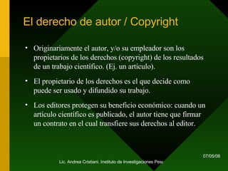 El derecho de autor / Copyright Originariamente el autor, y/o su empleador son los propietarios de los derechos (copyright) de los resultados de un trabajo científico. (Ej. un artículo).  El propietario de los derechos es el que decide como puede ser usado y difundido su trabajo.  Los editores protegen su beneficio económico: cuando un artículo científico es publicado, el autor tiene que firmar un contrato en el cual transfiere sus derechos al editor. 