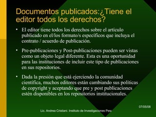 Documentos publicados:¿Tiene el editor todos los derechos? El editor tiene todos los derechos sobre el artículo publicado en el/los formato/s específicos que incluya el contrato / acuerdo de publicación. Pre-publicaciones y Post-publicaciones pueden ser vistas como un objeto legal diferente. Esta es una oportunidad para las instituciones de incluir este tipo de publicaciones en sus repositorios. Dada la presión que está ejerciendo la comunidad científica, muchos editores están cambiando sus políticas de copyright y aceptando que pre y post publicaciones estén disponibles en los repositorios institucionales. 