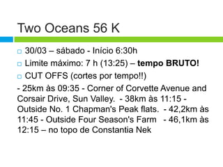 Two Oceans 56 K
  30/03 – sábado - Início 6:30h
 Limite máximo: 7 h (13:25) – tempo BRUTO!

 CUT OFFS (cortes por tempo!!)

- 25km às 09:35 - Corner of Corvette Avenue and
Corsair Drive, Sun Valley. - 38km às 11:15 -
Outside No. 1 Chapman's Peak flats. - 42,2km às
11:45 - Outside Four Season's Farm  - 46,1km às
12:15 – no topo de Constantia Nek
 