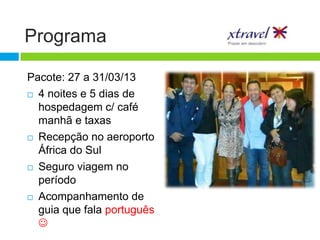 Programa

Pacote: 27 a 31/03/13
 4 noites e 5 dias de

  hospedagem c/ café
  manhã e taxas
 Recepção no aeroporto

  África do Sul
 Seguro viagem no

  período
 Acompanhamento de

  guia que fala português
  
 