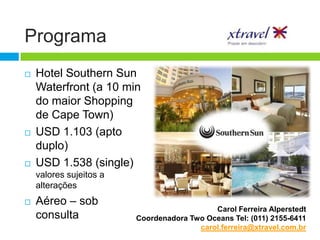 Programa
   Hotel Southern Sun
    Waterfront (a 10 min
    do maior Shopping
    de Cape Town)
   USD 1.103 (apto
    duplo)
   USD 1.538 (single)
    valores sujeitos a
    alterações
   Aéreo – sob
                                            Carol Ferreira Alperstedt
    consulta             Coordenadora Two Oceans Tel: (011) 2155-6411
                                        carol.ferreira@xtravel.com.br
 