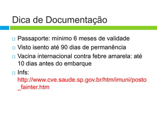 Dica de Documentação
   Passaporte: mínimo 6 meses de validade
   Visto isento até 90 dias de permanência
   Vacina internacional contra febre amarela: até
    10 dias antes do embarque
   Infs:
    http://www.cve.saude.sp.gov.br/htm/imuni/posto
    _fainter.htm
 