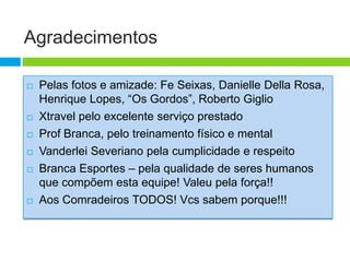 Agradecimentos

   Pelas fotos e amizade: Fe Seixas, Danielle Della Rosa,
    Henrique Lopes, “Os Gordos”, Roberto Giglio
   Xtravel pelo excelente serviço prestado
   Prof Branca, pelo treinamento físico e mental
   Vanderlei Severiano pela cumplicidade e respeito
   Branca Esportes – pela qualidade de seres humanos
    que compõem esta equipe! Valeu pela força!!
   Aos Comradeiros TODOS! Vcs sabem porque!!!
 