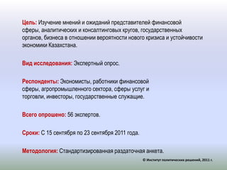 Цель: Изучение мнений и ожиданий представителей финансовой сферы, аналитических и консалтинговых кругов, государственных органов, бизнеса в отношении вероятности нового кризиса и устойчивости экономики Казахстана. Вид исследования: Экспертный опрос.Респонденты:Экономисты, работники финансовой сферы, агропромышленного сектора, сферы услуг и торговли, инвесторы, государственные служащие.Всего опрошено: 56 экспертов.Сроки:С 15 сентября по 23 сентября 2011 года. Методология: Стандартизированная раздаточная анкета.© Институт политических решений, 2011 г.