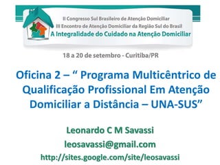 Oficina 2 – “ Programa Multicêntrico de 
Qualificação Profissional Em Atenção 
Domiciliar a Distância – UNA-SUS” 
Leonardo C M Savassi 
leosavassi@gmail.com 
http://sites.google.com/site/leosavassi 
 