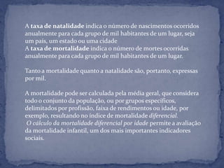 A taxa de natalidade indica o número de nascimentos ocorridos
anualmente para cada grupo de mil habitantes de um lugar, seja
um país, um estado ou uma cidade
A taxa de mortalidade indica o número de mortes ocorridas
anualmente para cada grupo de mil habitantes de um lugar.

Tanto a mortalidade quanto a natalidade são, portanto, expressas
por mil.

A mortalidade pode ser calculada pela média geral, que considera
todo o conjunto da população, ou por grupos específicos,
delimitados por profissão, faixa de rendimentos ou idade, por
exemplo, resultando no índice de mortalidade diferencial.
 O cálculo da mortalidade diferencial por idade permite a avaliação
da mortalidade infantil, um dos mais importantes indicadores
sociais.
 