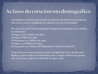 A população mundial tem crescido no decorrer da história em função de
uma maior taxa de natalidade em relação à taxa de mortalidade.

No início da Era Cristã a população humana correspondia a 250 milhões
de habitantes;
Chegou a 500 milhões em 1650;
Atingiu1 bilhão em 1850;
Ultrapassou os 2 biliões em 1950;
Chegou a 5,6 biliões em 1995;
Ultrapassou os 6 biliões de habitantes no final do século XX.

 Esses números mostram que no início a população levou séculos para
duplicar, depois dobrou em duzentos anos, a seguir, dobrou em apenas
cem anos e que triplicou no período de 1950 a 2000.
 