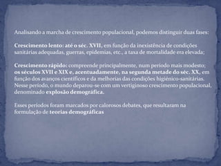 Analisando a marcha de crescimento populacional, podemos distinguir duas fases:

Crescimento lento: até o séc. XVII, em função da inexistência de condições
sanitárias adequadas, guerras, epidemias, etc., a taxa de mortalidade era elevada;

Crescimento rápido: compreende principalmente, num período mais modesto;
os séculos XVII e XIX e, acentuadamente, na segunda metade do séc. XX, em
função dos avanços científicos e da melhorias das condições higiénico-sanitárias.
Nesse período, o mundo deparou-se com um vertiginoso crescimento populacional,
denominado explosão demográfica.

Esses períodos foram marcados por calorosos debates, que resultaram na
formulação de teorias demográficas
 