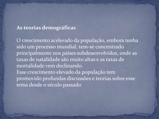 As teorias demográficas

O crescimento acelerado da população, embora tenha
sido um processo mundial, tem-se concentrado
principalmente nos países subdesenvolvidos, onde as
taxas de natalidade são muito altas e as taxas de
mortalidade vem declinando.
Esse crescimento elevado da população tem
promovido profundas discussões e teorias sobre esse
tema desde o século passado
 