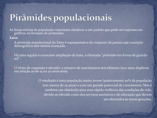 As faixas etárias da população costumam obedecer a um padrão que pode ser expresso em
   gráficos no formato de pirâmides.
Zaire
   A pirâmide populacional do Zaire é representativa do conjunto de países cuja transição
   demográfica está menos avançada.

   Há uma regular e constante ampliação da base, a chamada "pirâmide em forma de guarda-
    sol".

   O ritmo de expansão é elevado: o número de nascimentos nos últimos cinco anos duplicou
    em relação ao de 15 ou 20 anos atrás.

                   O resultado é uma população muito jovem (praticamente 50% da população
                      tem menos de 25 anos) e com um grande potencial de crescimento. Mas é
                        também um obstáculo para uma rápida melhoria das condições de vida,
                       devido ao elevado custo dos serviços sanitários e de educação que devem
                                                               ser oferecidos às novas gerações.
 