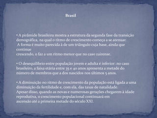 Brasil




• A pirâmide brasileira mostra a estrutura da segunda fase da transição
demográfica, na qual o ritmo de crescimento começa a se atenuar.
 A forma é muito parecida à de um triângulo cuja base, ainda que
continue
crescendo, o faz a um ritmo menor que no caso zairense.

• O desequilíbrio entre população jovem e adulta é inferior: no caso
brasileiro, a faixa etária entre 35 e 40 anos apresenta a metade do
número de membros que a dos nascidos nos últimos 5 anos.

• A diminuição no ritmo de crescimento da população está ligada a uma
diminuição da fertilidade e, com ela, das taxas de natalidade.
Apesar disso, quando as novas e numerosas gerações chegarem à idade
reprodutiva, o crescimento populacional continuará em
ascensão até a primeira metade do século XXI.
 