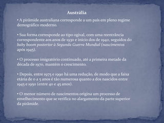 Austrália
• A pirâmide australiana corresponde a um país em pleno regime
demográfico moderno.

• Sua forma corresponde ao tipo ogival, com uma reentrância
correspondente aos anos de 1930 e início dos de 1940, seguidos do
baby boom posterior à Segunda Guerra Mundial (nascimentos
após 1945).

• O processo imigratório continuado, até a primeira metade da
década de 1970, mantém o crescimento.

• Depois, entre 1975 e 1990 há uma redução, de modo que a faixa
etária de 0 a 5 anos é tão numerosa quanto a dos nascidos entre
1945 e 1950 (entre 40 e 45 anos).

• O menor número de nascimentos origina um processo de
envelhecimento que se verifica no alargamento da parte superior
da pirâmide.
 