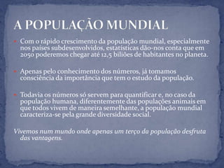  Com o rápido crescimento da população mundial, especialmente
  nos países subdesenvolvidos, estatísticas dão-nos conta que em
  2050 poderemos chegar até 12,5 biliões de habitantes no planeta.

 Apenas pelo conhecimento dos números, já tomamos
  consciência da importância que tem o estudo da população.

 Todavia os números só servem para quantificar e, no caso da
  população humana, diferentemente das populações animais em
  que todos vivem de maneira semelhante, a população mundial
  caracteriza-se pela grande diversidade social.

Vivemos num mundo onde apenas um terço da população desfruta
  das vantagens.
 