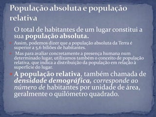 O total de habitantes de um lugar constitui a
  sua população absoluta.
 Assim, podemos dizer que a população absoluta da Terra é
  superior a 5,6 biliões de habitantes.
 Mas para avaliar concretamente a presença humana num
  determinado lugar, utilizamos também o conceito de população
  relativa, que indica a distribuição da população em relação à
  superfície do lugar.
 A população relativa, também chamada de
  densidade demográfica, corresponde ao
  número de habitantes por unidade de área,
  geralmente o quilómetro quadrado.
 