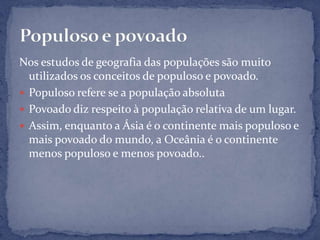 Nos estudos de geografia das populações são muito
  utilizados os conceitos de populoso e povoado.
 Populoso refere se a população absoluta
 Povoado diz respeito à população relativa de um lugar.
 Assim, enquanto a Ásia é o continente mais populoso e
  mais povoado do mundo, a Oceânia é o continente
  menos populoso e menos povoado..
 