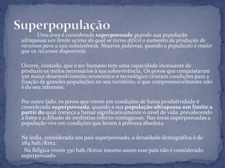 Uma área é considerada superpovoada quando sua população
  ultrapassa um limite acima do qual se torna difícil o aumento da produção de
  recursos para a sua subsistência. Noutras palavras, quando a população é maior
  que os recursos disponíveis.

 Ocorre, contudo, que o ser humano tem uma capacidade incessante de
  produzir os meios necessários à sua sobrevivência. Os povos que conquistaram
  um maior desenvolvimento económico e tecnológico criaram condições para a
  fixação de grandes populações no seu território, o que compreensivelmente não
  é do seu interesse.

 Por outro lado, os povos que vivem em condições de baixa produtividade é
  considerada superpovoada, quando a sua população ultrapassa um limite a
  partir do qual começa a baixar significativamente o nível de vida, prevalecendo
  a fome e a difusão de moléstias infecto-contagiosas. Nas áreas superpovoadas a
  população vive em condições que levam à pobreza absoluta.

 Na índia, considerada um país superpovoado, a densidade demográfica é de
  284 hab./Km2.
 Na Bélgica vivem 330 hab./Km2e mesmo assim esse país não é considerado
  superpovoado  .
 
