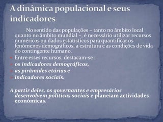 No sentido das populações – tanto no âmbito local
  quanto no âmbito mundial –, é necessário utilizar recursos
  numéricos ou dados estatísticos para quantificar os
  fenómenos demográficos, a estrutura e as condições de vida
  do contingente humano.
 Entre esses recursos, destacam-se :
 os indicadores demográficos,
 as pirâmides etárias e
 indicadores sociais.

A partir deles, os governantes e empresários
  desenvolvem políticas sociais e planeiam actividades
  económicas.
 